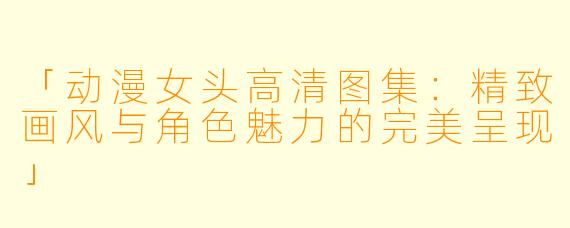 「动漫女头高清图集：精致画风与角色魅力的完美呈现」