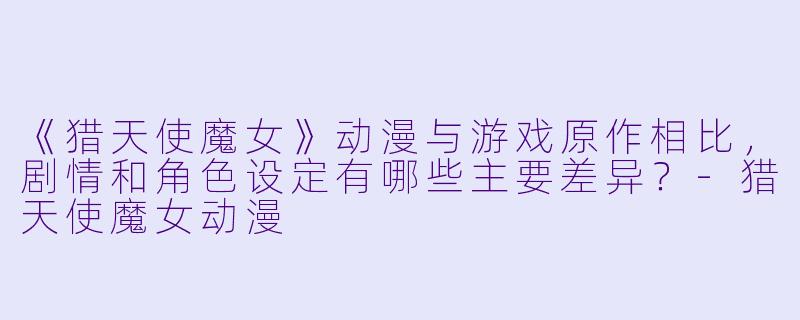 《猎天使魔女》动漫与游戏原作相比，剧情和角色设定有哪些主要差异？-猎天使魔女动漫