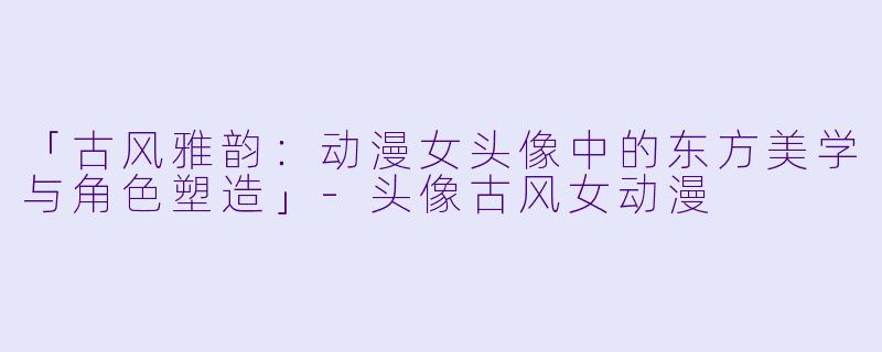 「古风雅韵：动漫女头像中的东方美学与角色塑造」-头像古风女动漫