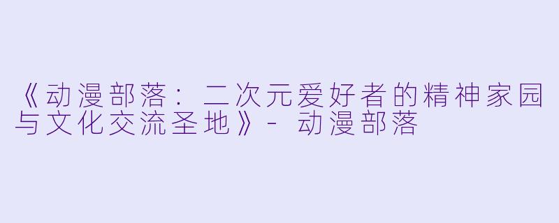 《动漫部落：二次元爱好者的精神家园与文化交流圣地》-动漫部落
