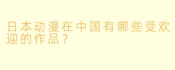 日本动漫在中国有哪些受欢迎的作品？