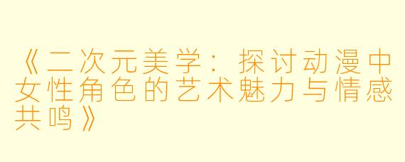 《二次元美学：探讨动漫中女性角色的艺术魅力与情感共鸣》