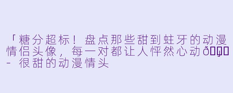 「糖分超标！盘点那些甜到蛀牙的动漫情侣头像，每一对都让人怦然心动💘」-很甜的动漫情头