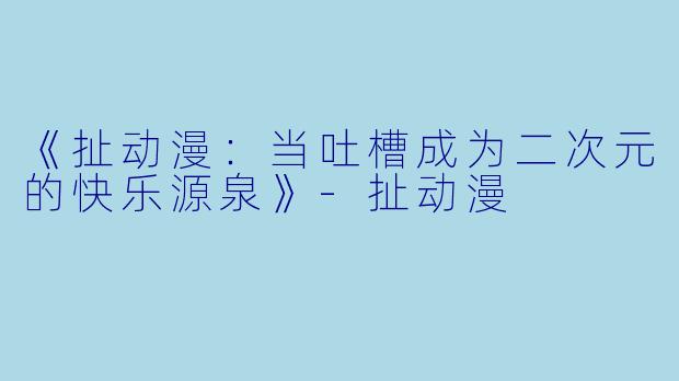 《扯动漫：当吐槽成为二次元的快乐源泉》-扯动漫