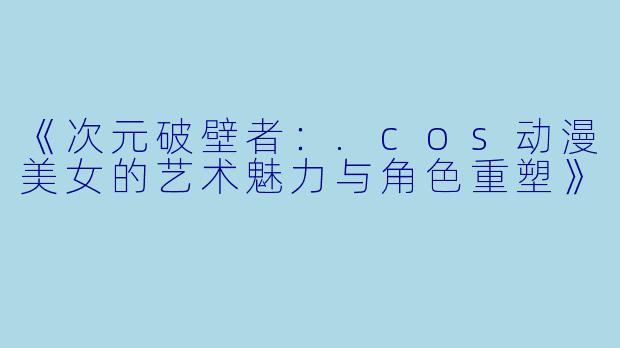 《次元破壁者：.cos动漫美女的艺术魅力与角色重塑》