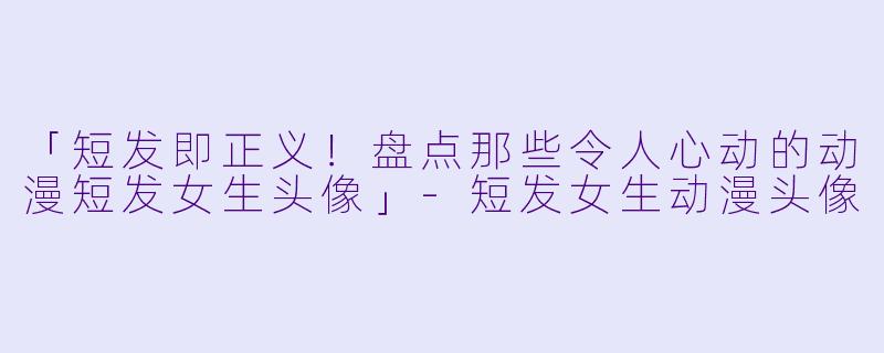 「短发即正义！盘点那些令人心动的动漫短发女生头像」-短发女生动漫头像