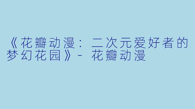 《花瓣动漫：二次元爱好者的梦幻花园》-花瓣动漫