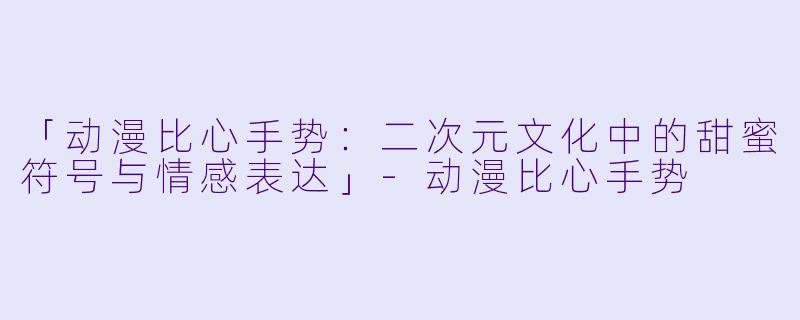 「动漫比心手势：二次元文化中的甜蜜符号与情感表达」-动漫比心手势