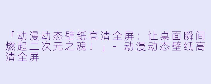 「动漫动态壁纸高清全屏：让桌面瞬间燃起二次元之魂！」-动漫动态壁纸高清全屏