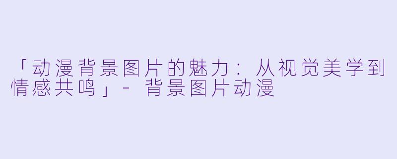 「动漫背景图片的魅力：从视觉美学到情感共鸣」-背景图片动漫