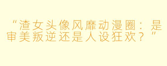 “渣女头像风靡动漫圈：是审美叛逆还是人设狂欢？”