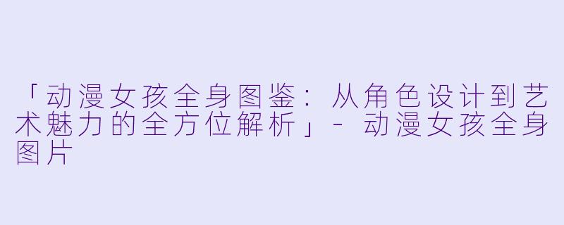 「动漫女孩全身图鉴：从角色设计到艺术魅力的全方位解析」-动漫女孩全身图片