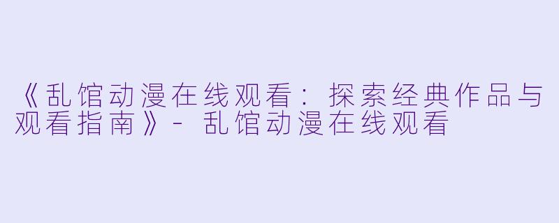 《乱馆动漫在线观看：探索经典作品与观看指南》-乱馆动漫在线观看