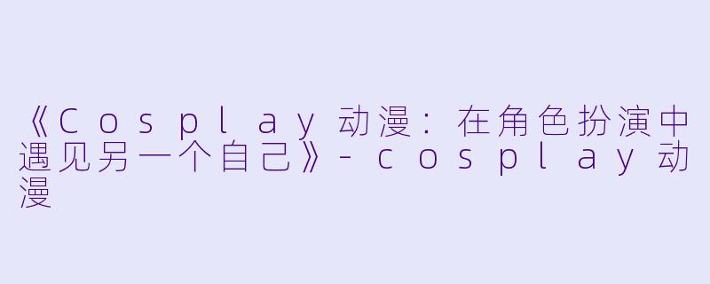 《Cosplay动漫：在角色扮演中遇见另一个自己》-cosplay动漫