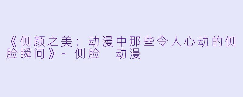 《侧颜之美：动漫中那些令人心动的侧脸瞬间》-侧脸 动漫