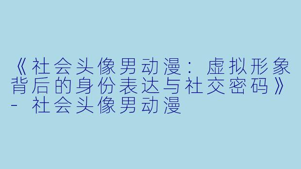 《社会头像男动漫：虚拟形象背后的身份表达与社交密码》-社会头像男动漫