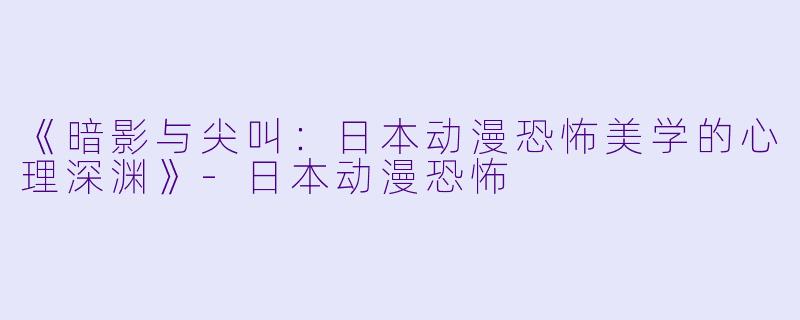 《暗影与尖叫：日本动漫恐怖美学的心理深渊》-日本动漫恐怖