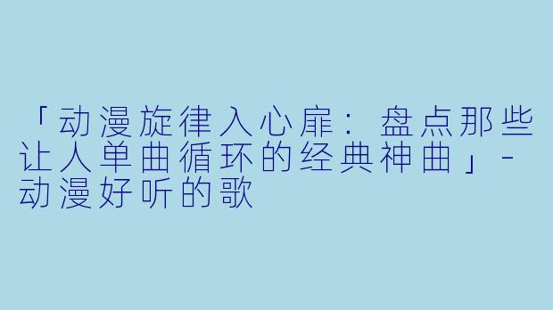 「动漫旋律入心扉：盘点那些让人单曲循环的经典神曲」-动漫好听的歌