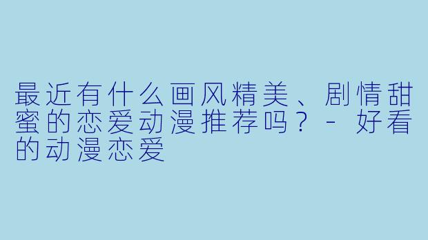 最近有什么画风精美、剧情甜蜜的恋爱动漫推荐吗？-好看的动漫恋爱
