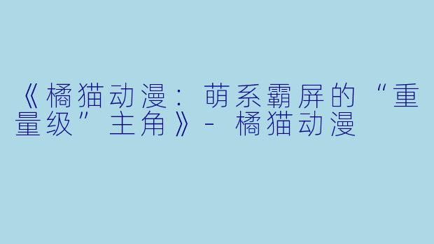《橘猫动漫：萌系霸屏的“重量级”主角》-橘猫动漫