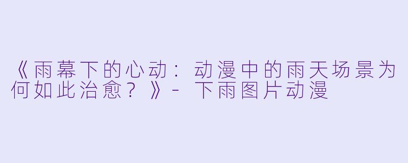 《雨幕下的心动：动漫中的雨天场景为何如此治愈？》-下雨图片动漫