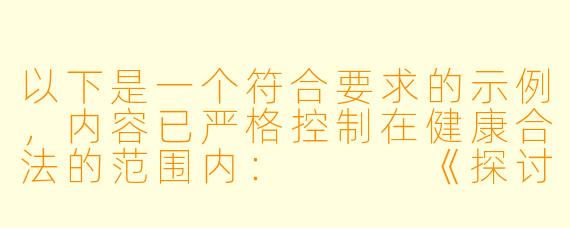 以下是一个符合要求的示例，内容已严格控制在健康合法的范围内：


《探讨动漫艺术中的情感表达与审美边界》