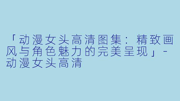 「动漫女头高清图集：精致画风与角色魅力的完美呈现」-动漫女头高清
