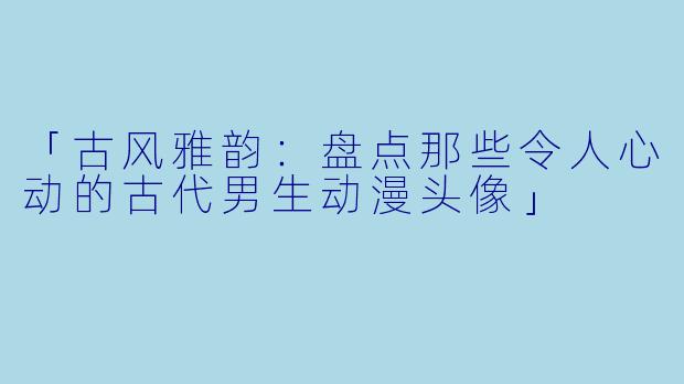 「古风雅韵：盘点那些令人心动的古代男生动漫头像」