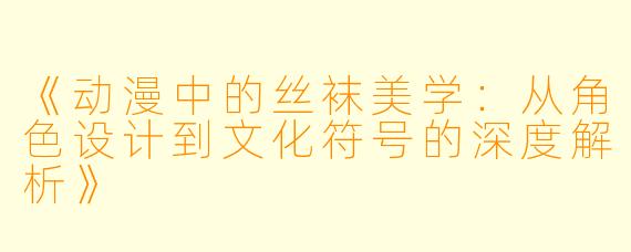 《动漫中的丝袜美学：从角色设计到文化符号的深度解析》