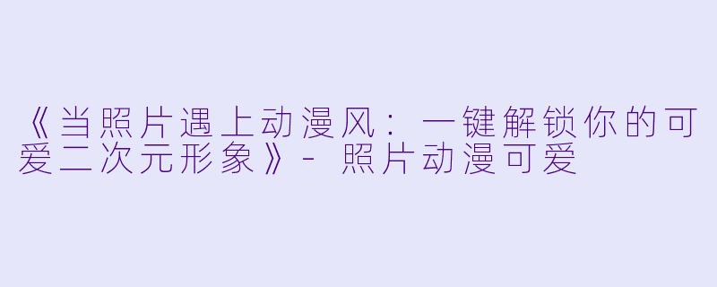 《当照片遇上动漫风：一键解锁你的可爱二次元形象》-照片动漫可爱