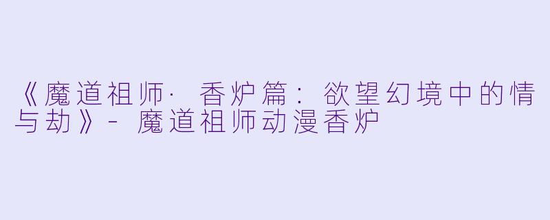 《魔道祖师·香炉篇：欲望幻境中的情与劫》-魔道祖师动漫香炉