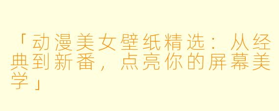 「动漫美女壁纸精选：从经典到新番，点亮你的屏幕美学」