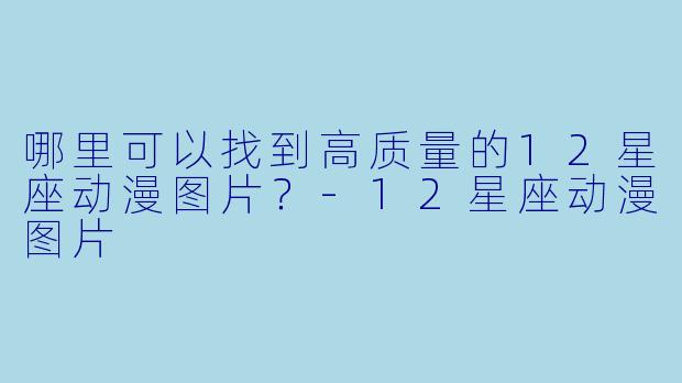 哪里可以找到高质量的12星座动漫图片？-12星座动漫图片
