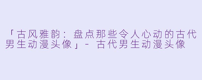 「古风雅韵：盘点那些令人心动的古代男生动漫头像」-古代男生动漫头像