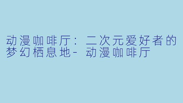 动漫咖啡厅：二次元爱好者的梦幻栖息地-动漫咖啡厅