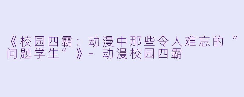 《校园四霸：动漫中那些令人难忘的“问题学生”》-动漫校园四霸