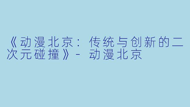 《动漫北京：传统与创新的二次元碰撞》-动漫北京