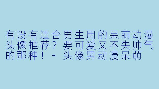 有没有适合男生用的呆萌动漫头像推荐？要可爱又不失帅气的那种！-头像男动漫呆萌
