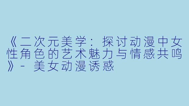 《二次元美学：探讨动漫中女性角色的艺术魅力与情感共鸣》-美女动漫诱惑