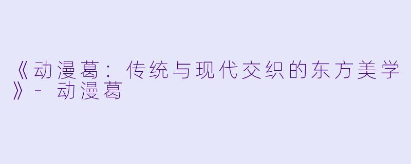 《动漫葛：传统与现代交织的东方美学》-动漫葛