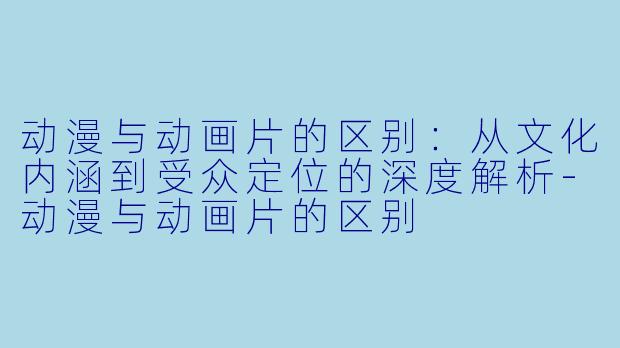 动漫与动画片的区别：从文化内涵到受众定位的深度解析-动漫与动画片的区别