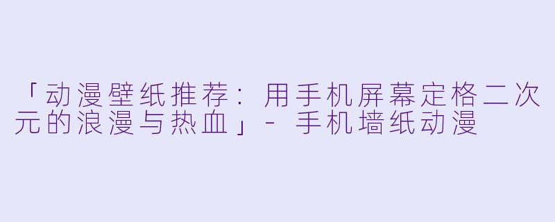 「动漫壁纸推荐：用手机屏幕定格二次元的浪漫与热血」-手机墙纸动漫