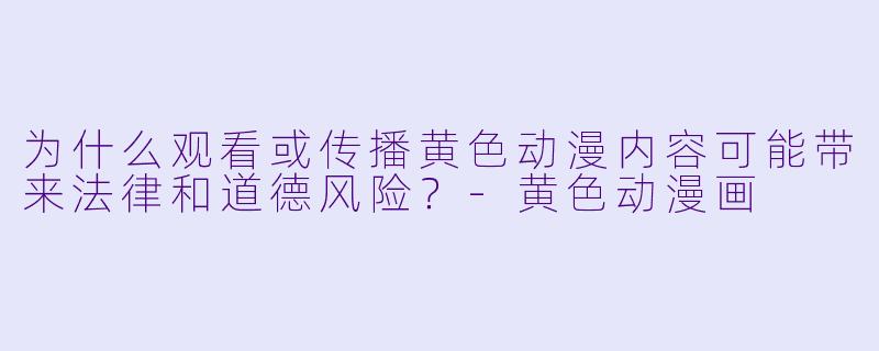 为什么观看或传播黄色动漫内容可能带来法律和道德风险?