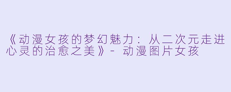 《动漫女孩的梦幻魅力：从二次元走进心灵的治愈之美》-动漫图片女孩