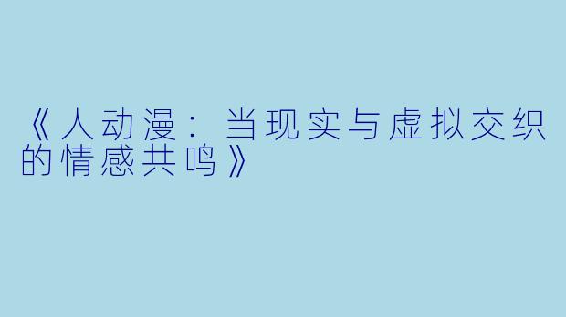 《人动漫：当现实与虚拟交织的情感共鸣》