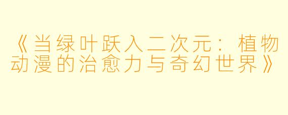 《当绿叶跃入二次元：植物动漫的治愈力与奇幻世界》