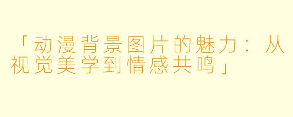 「动漫背景图片的魅力：从视觉美学到情感共鸣」