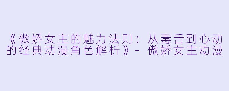 《傲娇女主的魅力法则:从毒舌到心动的经典动漫角色解析》