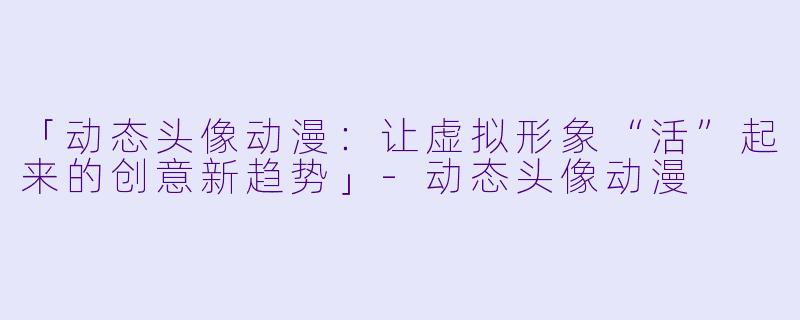 「动态头像动漫：让虚拟形象“活”起来的创意新趋势」-动态头像动漫