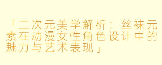 「二次元美学解析：丝袜元素在动漫女性角色设计中的魅力与艺术表现」